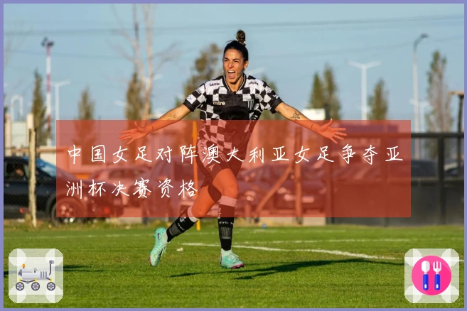 中国女足对阵澳大利亚女足争夺亚洲杯决赛资格