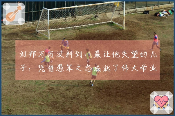 刘邦万万没料到，最让他失望的儿子，凭借愚笨之态成就了伟大帝业