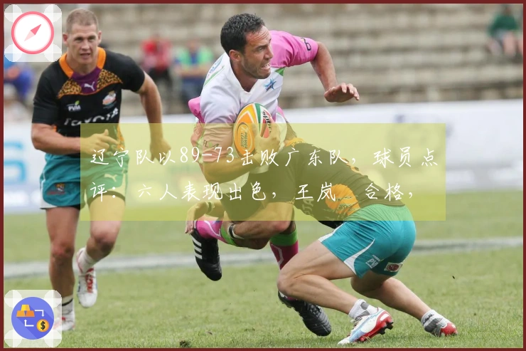 辽宁队以89-73击败广东队，球员点评：六人表现出色，王岚嵚合格，三人状态不佳