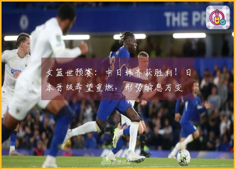 女篮世预赛：中日韩齐获胜利！日本晋级希望重燃，形势瞬息万变