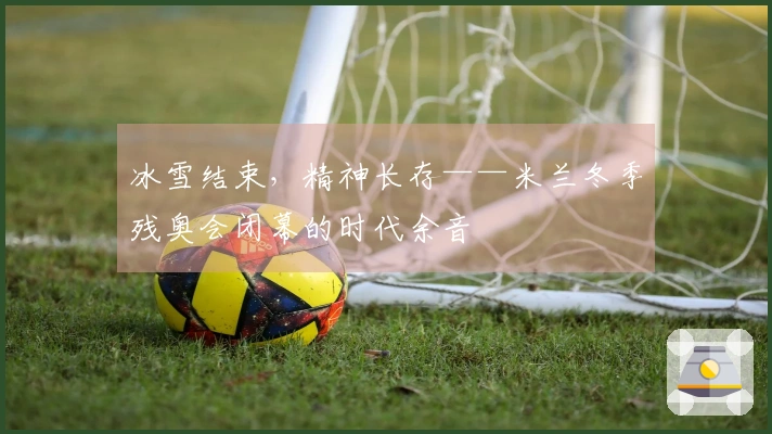 冰雪结束，精神长存——米兰冬季残奥会闭幕的时代余音