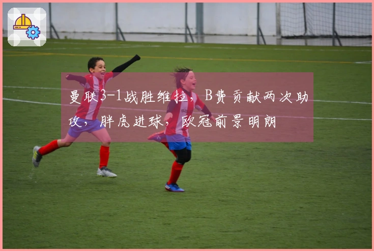 曼联3-1战胜维拉，B费贡献两次助攻，胖虎进球，欧冠前景明朗